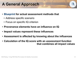 A General Approach

 ●   Blueprint for actual assessment methods that
     ●   Address specific scenario
     ●   Focus on specific IQ criterion
 ●   Provenance elements have an influence on IQ
 ●   Impact values represent these influences
 ●   Assessment is affected by knowing about the influences
 ●   Calculation of the IQ score with an assessment function
                                 that combines all impact values



Olaf Hartig - Using Web Data Provenance for Quality Assessment   16
 