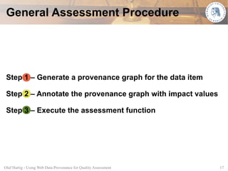 General Assessment Procedure




 Step 1 – Generate a provenance graph for the data item

 Step 2 – Annotate the provenance graph with impact values

 Step 3 – Execute the assessment function




Olaf Hartig - Using Web Data Provenance for Quality Assessment   17
 