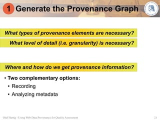 1 Generate the Provenance Graph

 What types of provenance elements are necessary?
     What level of detail (i.e. granularity) is necessary?



 Where and how do we get provenance information?
 ●   Two complementary options:
     ●   Recording
     ●   Analyzing metadata



Olaf Hartig - Using Web Data Provenance for Quality Assessment   21
 
