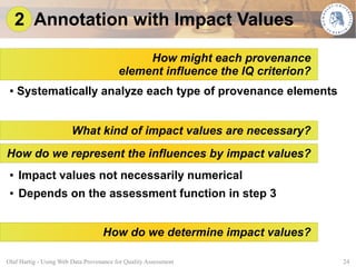 2 Annotation with Impact Values

                                              How might each provenance
                                         element influence the IQ criterion?
 ●   Systematically analyze each type of provenance elements


                        What kind of impact values are necessary?
How do we represent the influences by impact values?
 ●   Impact values not necessarily numerical
 ●   Depends on the assessment function in step 3


                                   How do we determine impact values?

Olaf Hartig - Using Web Data Provenance for Quality Assessment                 24
 