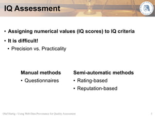 IQ Assessment

 ●   Assigning numerical values (IQ scores) to IQ criteria
 ●   It is difficult!
     ●   Precision vs. Practicality



               Manual methods                               Semi-automatic methods
               ●   Questionnaires                           ●    Rating-based
                                                            ●    Reputation-based



Olaf Hartig - Using Web Data Provenance for Quality Assessment                       3
 