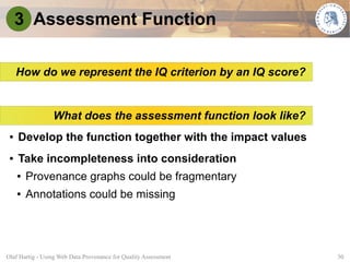 3 Assessment Function

     How do we represent the IQ criterion by an IQ score?


                 What does the assessment function look like?
 ●   Develop the function together with the impact values
 ●   Take incompleteness into consideration
     ●   Provenance graphs could be fragmentary
     ●   Annotations could be missing




Olaf Hartig - Using Web Data Provenance for Quality Assessment   30
 