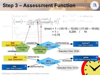 Step 3 – Assessment Function



                                                        t(msr) = 1 – (10:15 – 10:00) / (11:00 – 10:00)
                                                               =1–           0.25h / 1h
                                                               = 0.75

           msr                created by                       performed by                sensor1
     type: Data Item                               cExc                                type: Data Creator
                   expiry time              type: Data Creation
                     11:00           creation time
       contained by                      10:00                    Execution Time: 10:00

              doc                retrieved by                                                      store
        type: Document                                                                   type: Data Providing Service
                                                          aExc               accessed
                                                    type: Data Access
              sys                    performed by
      type: Data Accessor                                               Execution Time: 10:13

Olaf Hartig - Using Web Data Provenance for Quality Assessment                                                      34
 