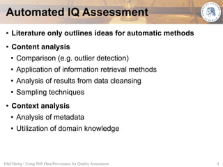 Automated IQ Assessment
 ●   Literature only outlines ideas for automatic methods
 ●   Content analysis
     ●   Comparison (e.g. outlier detection)
     ●   Application of information retrieval methods
     ●   Analysis of results from data cleansing
     ●   Sampling techniques
 ●   Context analysis
     ●   Analysis of metadata
     ●   Utilization of domain knowledge



Olaf Hartig - Using Web Data Provenance for Quality Assessment   4
 