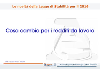 1
Cosa cambia per i redditi da lavoro
Direzione Regionale Emilia Romagna – Ufficio Consulenza
Le novità della Legge di Stabilità per il 2016
Slide a cura di Viviana Bertoldi
 