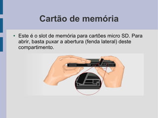 Cartão de memória
● Este é o slot de memória para cartões micro SD. Para
abrir, basta puxar a abertura (fenda lateral) deste
compartimento.
 