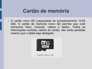 Cartão de memória
● O cartão micro SD (capacidade de armazenamento 14,63
GB): O cartão de memória micro SD permite que você
armazene fotos, músicas, vídeos e dados. Todas as
informações contidas, dentro do cartão, não serão perdidas
mesmo que o tablet seja desligado.
 