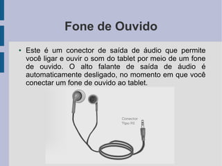 Fone de Ouvido
● Este é um conector de saída de áudio que permite
você ligar e ouvir o som do tablet por meio de um fone
de ouvido. O alto falante de saída de áudio é
automaticamente desligado, no momento em que você
conectar um fone de ouvido ao tablet.
 