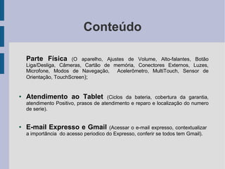 Conteúdo
Parte Física (O aparelho, Ajustes de Volume, Alto-falantes, Botão
Liga/Desliga, Câmeras, Cartão de memória, Conectores Externos, Luzes,
Microfone, Modos de Navegação, Acelerômetro, MultiTouch, Sensor de
Orientação, TouchScreen);
● Atendimento ao Tablet (Ciclos da bateria, cobertura da garantia,
atendimento Positivo, prasos de atendimento e reparo e localização do numero
de serie).
● E-mail Expresso e Gmail (Acessar o e-mail expresso, contextualizar
a importância do acesso periodico do Expresso, conferir se todos tem Gmail).
 