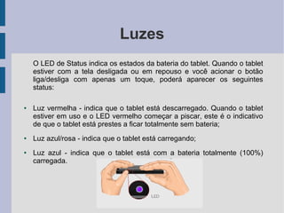 Luzes
O LED de Status indica os estados da bateria do tablet. Quando o tablet
estiver com a tela desligada ou em repouso e você acionar o botão
liga/desliga com apenas um toque, poderá aparecer os seguintes
status:
● Luz vermelha - indica que o tablet está descarregado. Quando o tablet
estiver em uso e o LED vermelho começar a piscar, este é o indicativo
de que o tablet está prestes a ficar totalmente sem bateria;
● Luz azul/rosa - indica que o tablet está carregando;
● Luz azul - indica que o tablet está com a bateria totalmente (100%)
carregada.
 