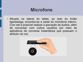 Microfone
● Situado na lateral do tablet, ao lado do botão
liga/desliga, encontra-se a saída do microfone interno.
Com ele é possível realizar a gravação de áudios, além
de conversar com outros usuários por meio de
aplicativos de conversa instantânea que possuam o
atributo via voz.
 