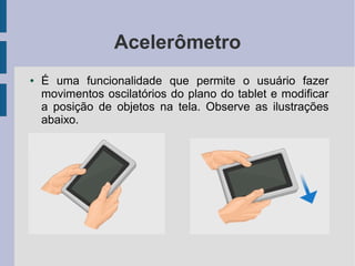 Acelerômetro
● É uma funcionalidade que permite o usuário fazer
movimentos oscilatórios do plano do tablet e modificar
a posição de objetos na tela. Observe as ilustrações
abaixo.
 