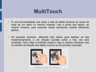 MultiTouch
● É uma funcionalidade que deixa a tela do tablet sensível ao toque de
mais de um dedo no mesmo instante. Use a ponta dos dedos, ao
mesmo instante, para executar várias operações usando diferentes
gestos.
● No exemplo ilustrado, utilizando dois dedos para deslizar na tela
instantaneamente, e em direção opostas sobre a foto, ela será
ampliada. Para voltar à exibição anterior, faça a mesma interação mas
no sentido de direção dos dedos inverso ao da primeira interação.
 