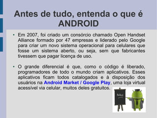 Antes de tudo, entenda o que é
ANDROID
● Em 2007, foi criado um consórcio chamado Open Handset
Alliance formado por 47 empresas e liderado pelo Google
para criar um novo sistema operacional para celulares que
fosse um sistema aberto, ou seja, sem que fabricantes
tivessem que pagar licença de uso.
● O grande diferencial é que, como o código é liberado,
programadores de todo o mundo criam aplicativos. Esses
aplicativos ficam todos catalogados e à disposição dos
usuários na Android Market / Google Play, uma loja virtual
acessível via celular, muitos deles gratuitos.
 