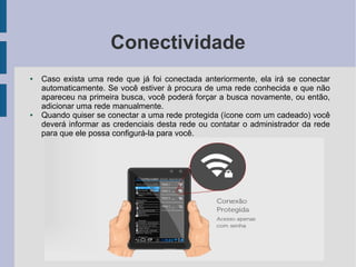 Conectividade
● Caso exista uma rede que já foi conectada anteriormente, ela irá se conectar
automaticamente. Se você estiver à procura de uma rede conhecida e que não
apareceu na primeira busca, você poderá forçar a busca novamente, ou então,
adicionar uma rede manualmente.
● Quando quiser se conectar a uma rede protegida (ícone com um cadeado) você
deverá informar as credenciais desta rede ou contatar o administrador da rede
para que ele possa configurá-la para você.
 