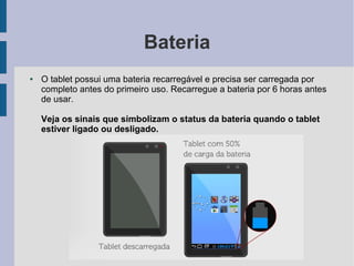 Bateria
● O tablet possui uma bateria recarregável e precisa ser carregada por
completo antes do primeiro uso. Recarregue a bateria por 6 horas antes
de usar.
Veja os sinais que simbolizam o status da bateria quando o tablet
estiver ligado ou desligado.
 
