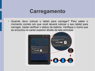 Carregamento
● Quando devo colocar o tablet para carregar? Para saber o
momento correto em que você deverá colocar o seu tablet para
carregar, basta verificar o status da bateria. Verifique o ícone que
se encontra no canto superior direito da tela principal.
 