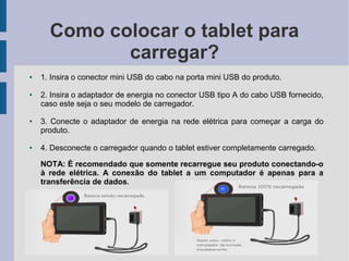 Como colocar o tablet para
carregar?
● 1. Insira o conector mini USB do cabo na porta mini USB do produto.
● 2. Insira o adaptador de energia no conector USB tipo A do cabo USB fornecido,
caso este seja o seu modelo de carregador.
● 3. Conecte o adaptador de energia na rede elétrica para começar a carga do
produto.
● 4. Desconecte o carregador quando o tablet estiver completamente carregado.
NOTA: É recomendado que somente recarregue seu produto conectando-o
à rede elétrica. A conexão do tablet a um computador é apenas para a
transferência de dados.
 
