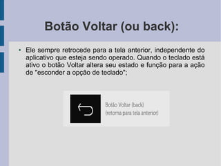 Botão Voltar (ou back):
● Ele sempre retrocede para a tela anterior, independente do
aplicativo que esteja sendo operado. Quando o teclado está
ativo o botão Voltar altera seu estado e função para a ação
de "esconder a opção de teclado";
 