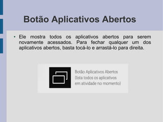 Botão Aplicativos Abertos
● Ele mostra todos os aplicativos abertos para serem
novamente acessados. Para fechar qualquer um dos
aplicativos abertos, basta tocá-lo e arrastá-lo para direita.
 
