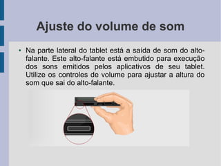 Ajuste do volume de som
● Na parte lateral do tablet está a saída de som do alto-
falante. Este alto-falante está embutido para execução
dos sons emitidos pelos aplicativos de seu tablet.
Utilize os controles de volume para ajustar a altura do
som que sai do alto-falante.
 