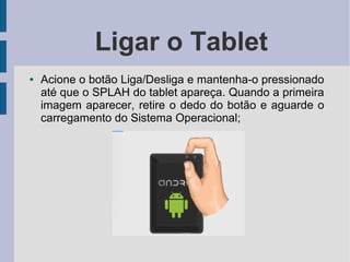 Ligar o Tablet
● Acione o botão Liga/Desliga e mantenha-o pressionado
até que o SPLAH do tablet apareça. Quando a primeira
imagem aparecer, retire o dedo do botão e aguarde o
carregamento do Sistema Operacional;
 