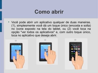 Como abrir

Você pode abrir um aplicativo qualquer de duas maneiras.
(1), simplesmente você dá um toque único (encosta e solta)
no ícone exposto na tela do tablet, ou (2) você toca na
opção "ver todos os aplicativos" e, com outro toque único,
toca no aplicativo que deseja abrir.
 