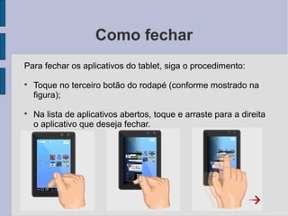 Como fechar
Para fechar os aplicativos do tablet, siga o procedimento:

Toque no terceiro botão do rodapé (conforme mostrado na
figura);

Na lista de aplicativos abertos, toque e arraste para a direita
o aplicativo que deseja fechar.
 