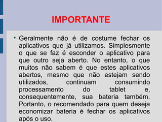 IMPORTANTE

Geralmente não é de costume fechar os
aplicativos que já utilizamos. Simplesmente
o que se faz é esconder o aplicativo para
que outro seja aberto. No entanto, o que
muitos não sabem é que estes aplicativos
abertos, mesmo que não estejam sendo
utilizados, continuam consumindo
processamento do tablet e,
consequentemente, sua bateria também.
Portanto, o recomendado para quem deseja
economizar bateria é fechar os aplicativos
após o uso.
 