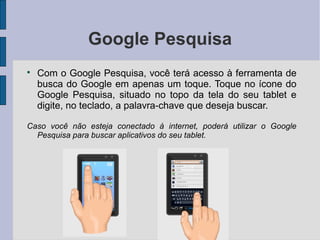 Google Pesquisa

Com o Google Pesquisa, você terá acesso à ferramenta de
busca do Google em apenas um toque. Toque no ícone do
Google Pesquisa, situado no topo da tela do seu tablet e
digite, no teclado, a palavra-chave que deseja buscar.
Caso você não esteja conectado à internet, poderá utilizar o Google
Pesquisa para buscar aplicativos do seu tablet.
 