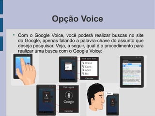 Opção Voice

Com o Google Voice, você poderá realizar buscas no site
do Google, apenas falando a palavra-chave do assunto que
deseja pesquisar. Veja, a seguir, qual é o procedimento para
realizar uma busca com o Google Voice:
 