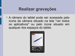 Realizar gravações

A câmera do tablet pode ser acessada pelo
ícone da câmera situado na tela "ver todos
os aplicativos" ou pelo ícone situado em
qualquer dos espaços do tablet.
 