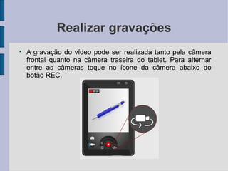 Realizar gravações

A gravação do vídeo pode ser realizada tanto pela câmera
frontal quanto na câmera traseira do tablet. Para alternar
entre as câmeras toque no ícone da câmera abaixo do
botão REC.
 