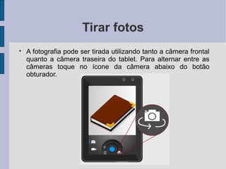 Tirar fotos

A fotografia pode ser tirada utilizando tanto a câmera frontal
quanto a câmera traseira do tablet. Para alternar entre as
câmeras toque no ícone da câmera abaixo do botão
obturador.
 
