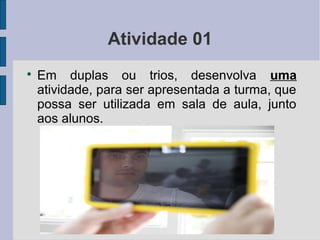 Atividade 01

Em duplas ou trios, desenvolva uma
atividade, para ser apresentada a turma, que
possa ser utilizada em sala de aula, junto
aos alunos.
 
