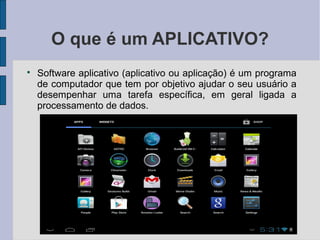 O que é um APLICATIVO?

Software aplicativo (aplicativo ou aplicação) é um programa
de computador que tem por objetivo ajudar o seu usuário a
desempenhar uma tarefa específica, em geral ligada a
processamento de dados.
 