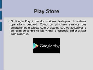 Play Store

O Google Play é um dos maiores destaques do sistema
operacional Android. Como os principais atrativos dos
smartphones e tablets com o sistema são os aplicativos e
os jogos presentes na loja virtual, é essencial saber utilizar
bem o serviço.
 