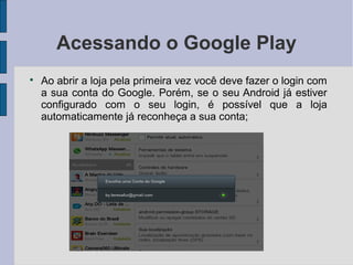 Acessando o Google Play

Ao abrir a loja pela primeira vez você deve fazer o login com
a sua conta do Google. Porém, se o seu Android já estiver
configurado com o seu login, é possível que a loja
automaticamente já reconheça a sua conta;
 