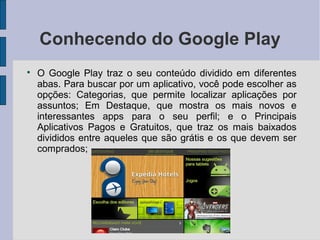 Conhecendo do Google Play

O Google Play traz o seu conteúdo dividido em diferentes
abas. Para buscar por um aplicativo, você pode escolher as
opções: Categorias, que permite localizar aplicações por
assuntos; Em Destaque, que mostra os mais novos e
interessantes apps para o seu perfil; e o Principais
Aplicativos Pagos e Gratuitos, que traz os mais baixados
divididos entre aqueles que são grátis e os que devem ser
comprados;
 