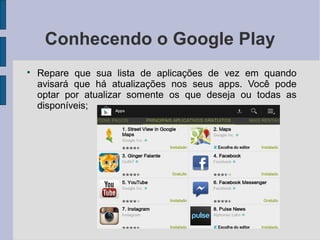 Conhecendo o Google Play

Repare que sua lista de aplicações de vez em quando
avisará que há atualizações nos seus apps. Você pode
optar por atualizar somente os que deseja ou todas as
disponíveis;
 