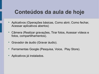Conteúdos da aula de hoje

Aplicativos (Operações básicas, Como abrir, Como fechar,
Acessar aplicativos abertos)

Câmera (Realizar gravações, Tirar fotos, Acessar vídeos e
fotos, compartilhamentos).

Gravador de áudio (Gravar áudio).

Ferramentas Google (Pesquisa, Voice, Play Store).

Aplicativos já instalados.
 