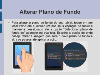 Alterar Plano de Fundo
● Para alterar o plano de fundo do seu tablet, toque em um
local vazio em qualquer um dos seus espaços do tablet e
mantenha pressionado até a opção "Selecionar plano de
fundo de" aparecer na sua tela. Escolha a opção de onde
deseja retirar a imagem que será o novo plano de fundo e
siga os passos até aplicar a ação.
 
