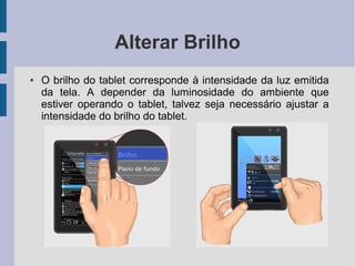 Alterar Brilho
● O brilho do tablet corresponde à intensidade da luz emitida
da tela. A depender da luminosidade do ambiente que
estiver operando o tablet, talvez seja necessário ajustar a
intensidade do brilho do tablet.
 