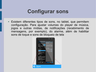 Configurar sons
● Existem diferentes tipos de sons, no tablet, que permitem
configuração. Para ajustar volumes do player de música,
jogos e outras mídias, de notificações (recebimento de
mensagens, por exemplo), do alarme, além de habilitar
sons de toque e sons de bloqueio de tela
 