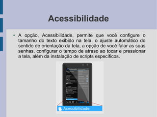 Acessibilidade
● A opção, Acessibilidade, permite que você configure o
tamanho do texto exibido na tela, o ajuste automático do
sentido de orientação da tela, a opção de você falar as suas
senhas, configurar o tempo de atraso ao tocar e pressionar
a tela, além da instalação de scripts específicos.
 