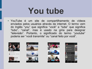 You tube
● YouTube é um site de compartilhamento de vídeos
enviados pelos usuários através da internet. O termo vem
do Inglês “you” que significa “você” e “tube” que significa
“tubo”, “canal”, mas é usado na gíria para designar
“televisão”. Portanto, o significado do termo “youtube”
poderia ser “você transmite” ou “canal feito por você”.
 