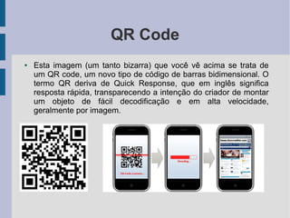 QR Code
● Esta imagem (um tanto bizarra) que você vê acima se trata de
um QR code, um novo tipo de código de barras bidimensional. O
termo QR deriva de Quick Response, que em inglês significa
resposta rápida, transparecendo a intenção do criador de montar
um objeto de fácil decodificação e em alta velocidade,
geralmente por imagem.
 