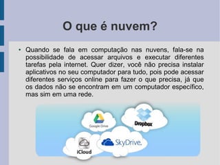 O que é nuvem?
● Quando se fala em computação nas nuvens, fala-se na
possibilidade de acessar arquivos e executar diferentes
tarefas pela internet. Quer dizer, você não precisa instalar
aplicativos no seu computador para tudo, pois pode acessar
diferentes serviços online para fazer o que precisa, já que
os dados não se encontram em um computador específico,
mas sim em uma rede.
 
