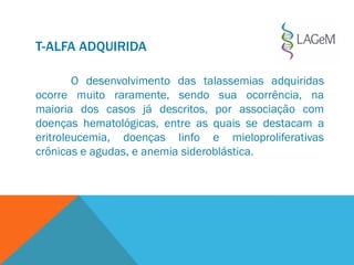 T-ALFA ADQUIRIDA
O desenvolvimento das talassemias adquiridas
ocorre muito raramente, sendo sua ocorrência, na
maioria dos casos já descritos, por associação com
doenças hematológicas, entre as quais se destacam a
eritroleucemia, doenças linfo e mieloproliferativas
crônicas e agudas, e anemia sideroblástica.
 