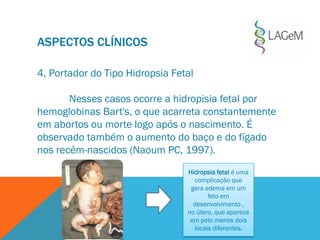 ASPECTOS CLÍNICOS
4, Portador do Tipo Hidropsia Fetal
Nesses casos ocorre a hidropisia fetal por
hemoglobinas Bart's, o que acarreta constantemente
em abortos ou morte logo após o nascimento. É
observado também o aumento do baço e do fígado
nos recém-nascidos (Naoum PC, 1997).
Hidropsia fetal é uma
complicação que
gera edema em um
feto em
desenvolvimento ,
no útero, que aparece
em pelo menos dois
locais diferentes.
 
